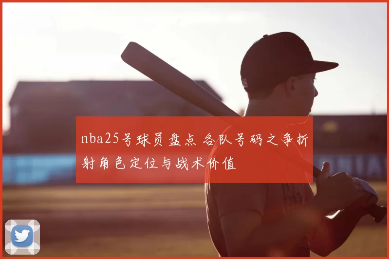 nba25号球员盘点 各队号码之争折射角色定位与战术价值