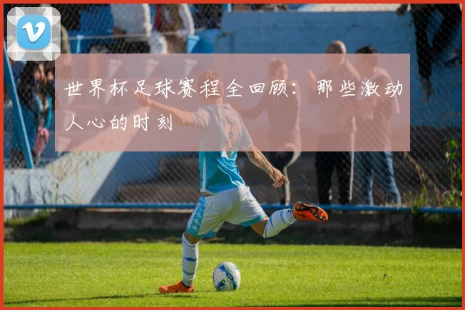 世界杯足球赛程全回顾:那些激动人心的时刻