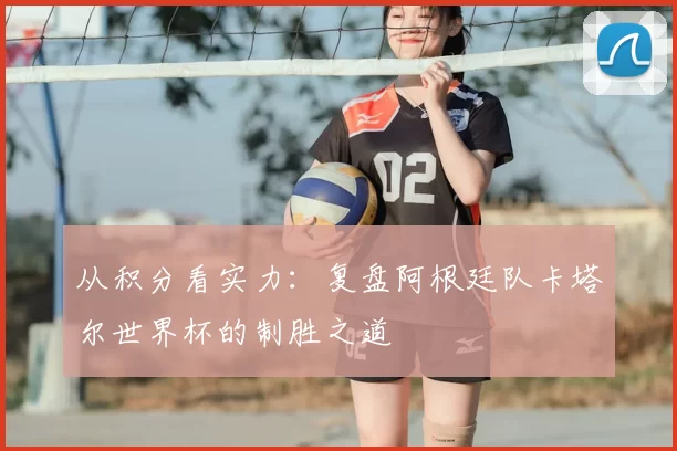 从积分看实力:复盘阿根廷队卡塔尔世界杯的制胜之道