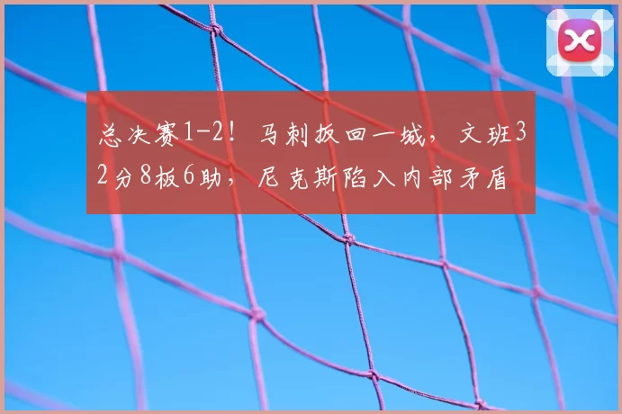总决赛1-2！马刺扳回一城，文班32分8板6助，尼克斯陷入内部矛盾
