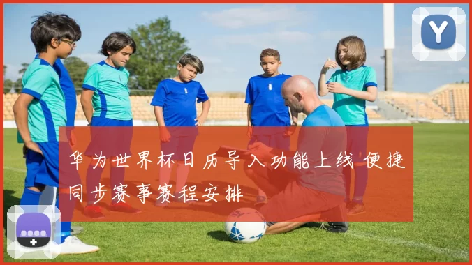 华为世界杯日历导入功能上线 便捷同步赛事赛程安排