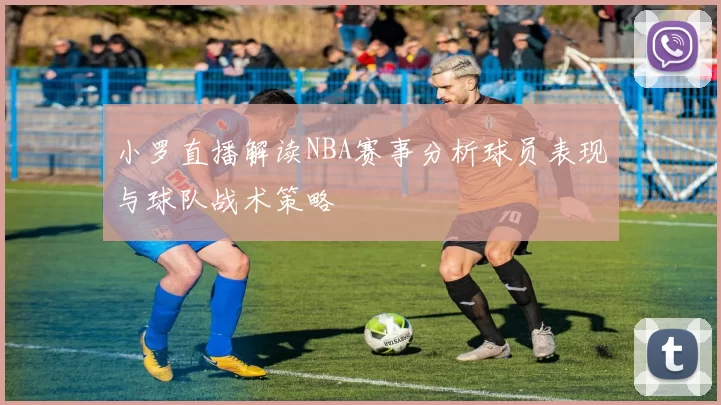 小罗直播解读NBA赛事分析球员表现与球队战术策略