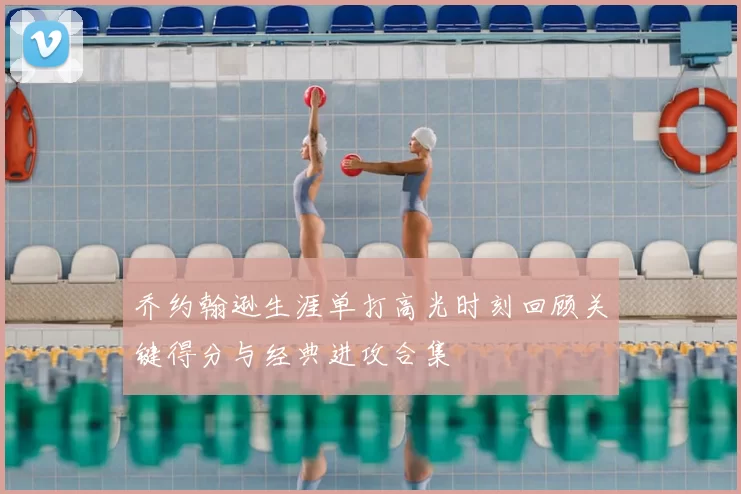 乔约翰逊生涯单打高光时刻回顾关键得分与经典进攻合集