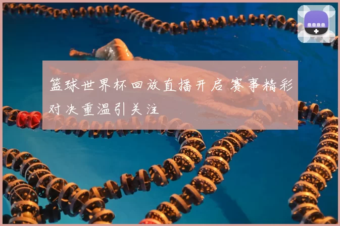 篮球世界杯回放直播开启 赛事精彩对决重温引关注