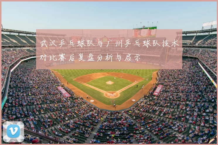 武汉乒乓球队与广州乒乓球队技术对比赛后复盘分析与启示