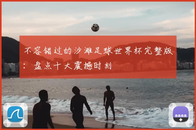 不容错过的沙滩足球世界杯完整版:盘点十大震撼时刻