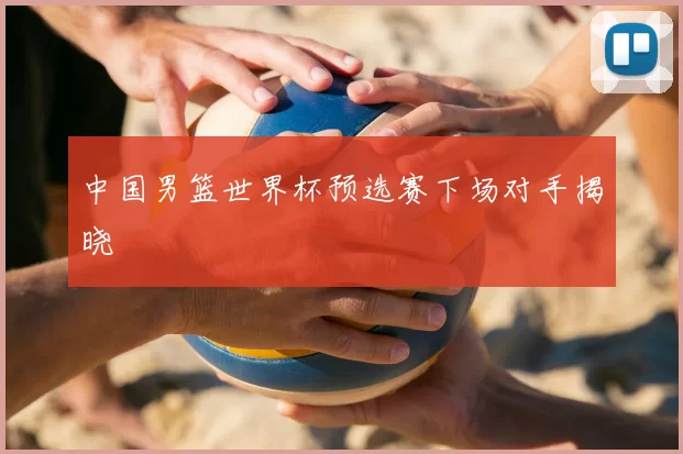 中国男篮世界杯预选赛下场对手揭晓