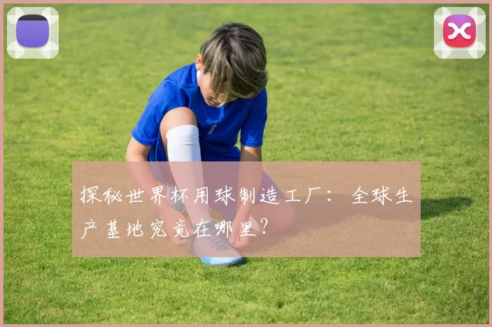 探秘世界杯用球制造工厂：全球生产基地究竟在哪里？