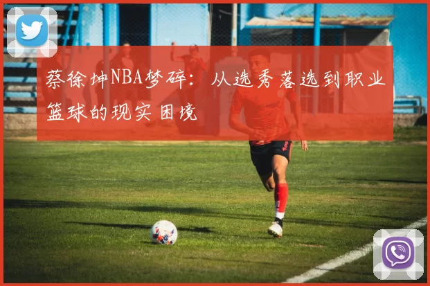 蔡徐坤NBA梦碎：从选秀落选到职业篮球的现实困境