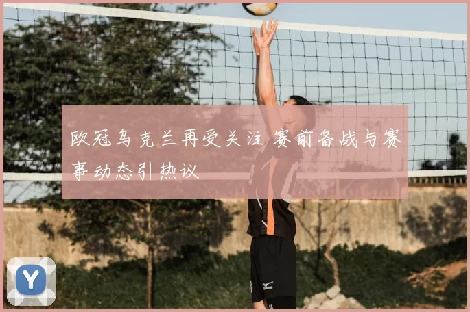 欧冠乌克兰再受关注 赛前备战与赛事动态引热议