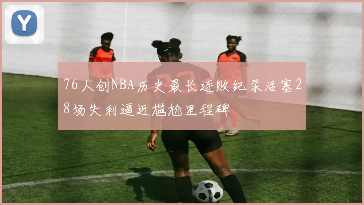 76人创NBA历史最长连败纪录活塞28场失利逼近尴尬里程碑