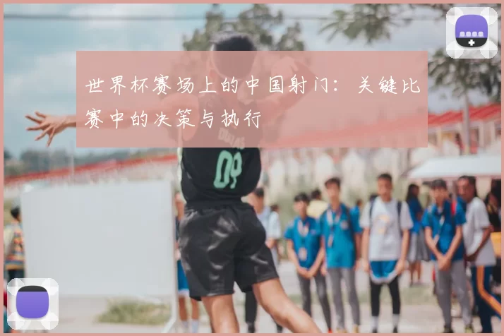 世界杯赛场上的中国射门:关键比赛中的决策与执行