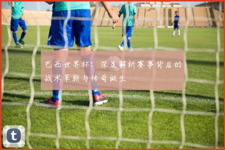 巴西世界杯:深度解析赛事背后的战术革新与传奇诞生