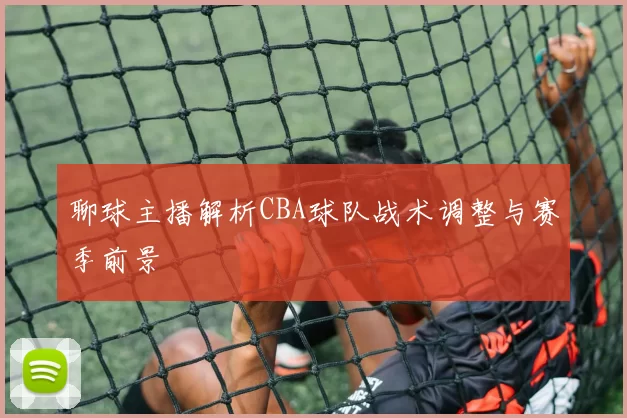 聊球主播解析CBA球队战术调整与赛季前景