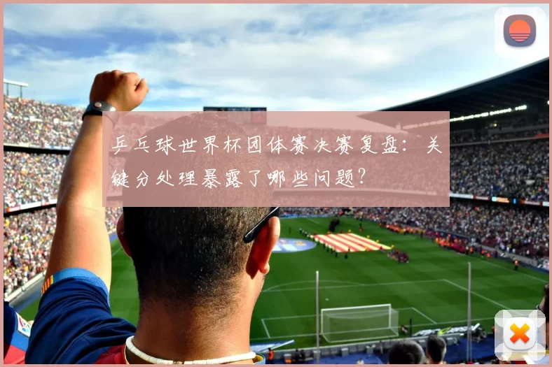 乒乓球世界杯团体赛决赛复盘:关键分处理暴露了哪些问题?