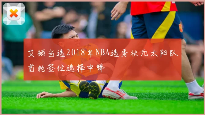 艾顿当选2018年NBA选秀状元太阳队首轮签位选择中锋
