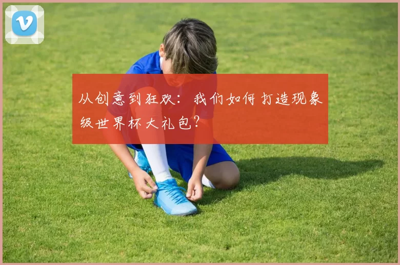 从创意到狂欢:我们如何打造现象级世界杯大礼包?