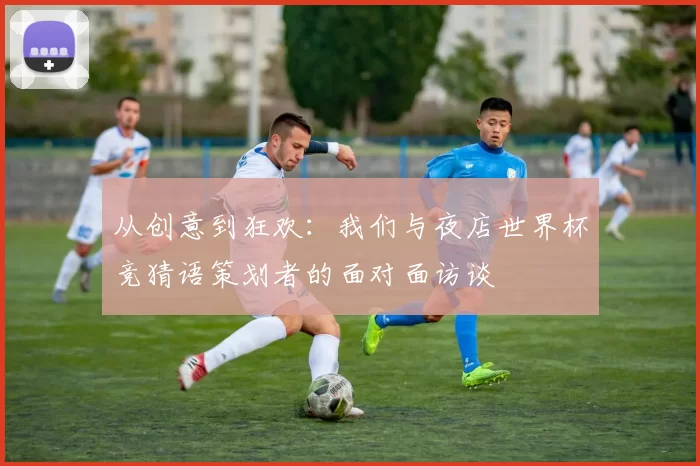 从创意到狂欢:我们与夜店世界杯竞猜语策划者的面对面访谈