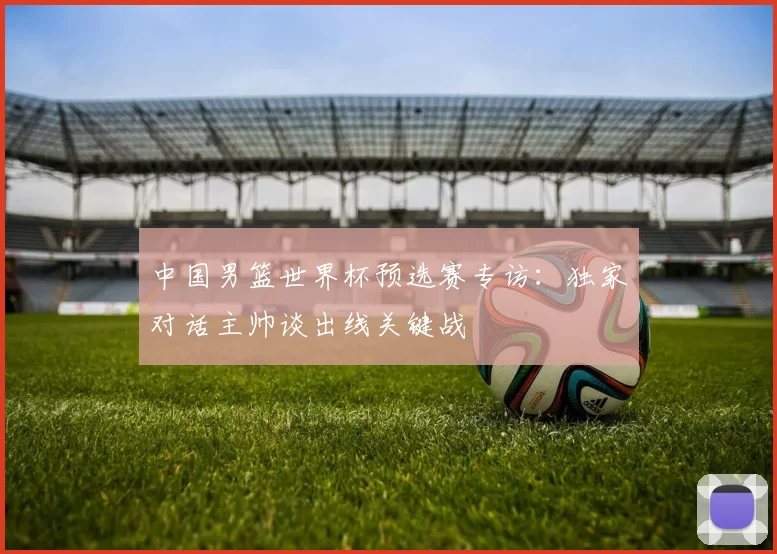 中国男篮世界杯预选赛专访：独家对话主帅谈出线关键战