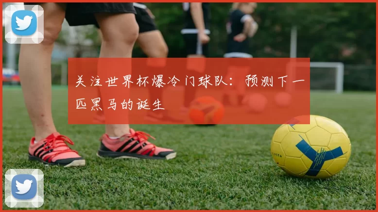 关注世界杯爆冷门球队：预测下一匹黑马的诞生
