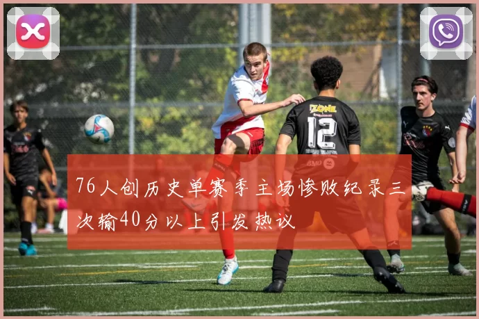 76人创历史单赛季主场惨败纪录三次输40分以上引发热议