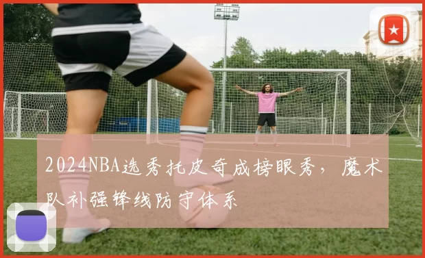 2024NBA选秀托皮奇成榜眼秀，魔术队补强锋线防守体系