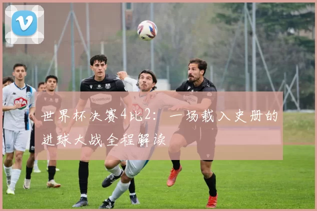 世界杯决赛4比2：一场载入史册的进球大战全程解读