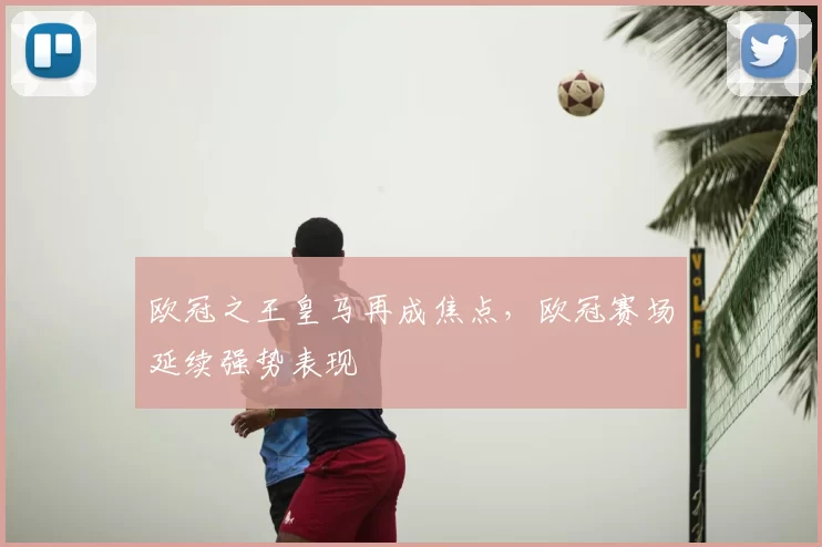 欧冠之王皇马再成焦点，欧冠赛场延续强势表现