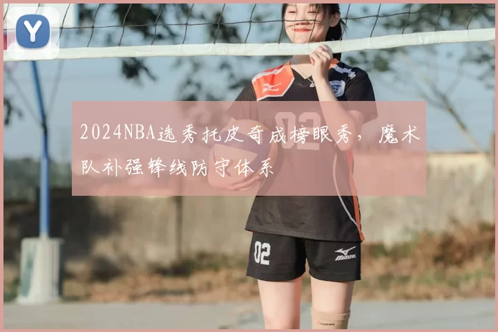 2024NBA选秀托皮奇成榜眼秀，魔术队补强锋线防守体系