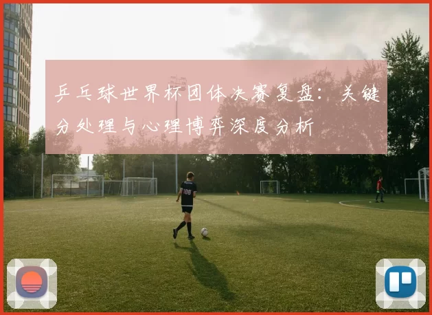 乒乓球世界杯团体决赛复盘:关键分处理与心理博弈深度分析