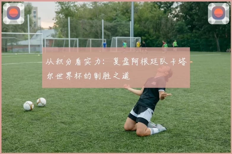 从积分看实力：复盘阿根廷队卡塔尔世界杯的制胜之道