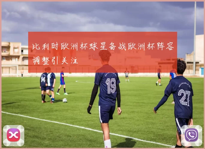 比利时欧洲杯球星备战欧洲杯阵容调整引关注
