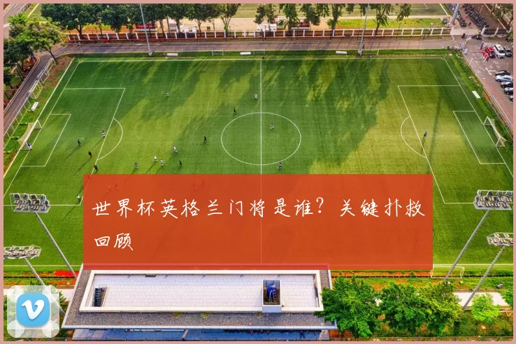 世界杯英格兰门将是谁？关键扑救回顾