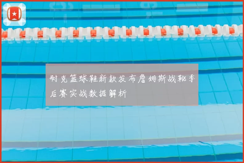耐克篮球鞋新款发布詹姆斯战靴季后赛实战数据解析