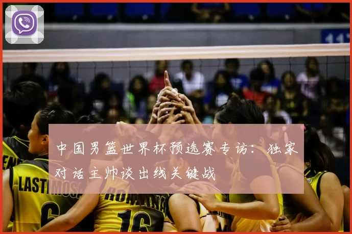 中国男篮世界杯预选赛专访:独家对话主帅谈出线关键战