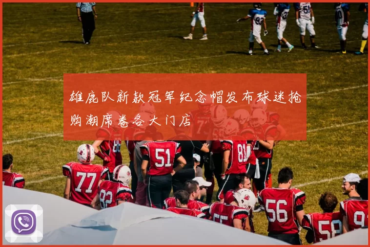 雄鹿队新款冠军纪念帽发布球迷抢购潮席卷各大门店