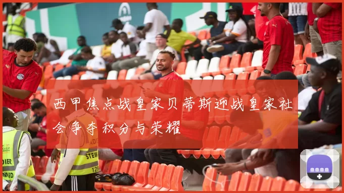西甲焦点战皇家贝蒂斯迎战皇家社会争夺积分与荣耀