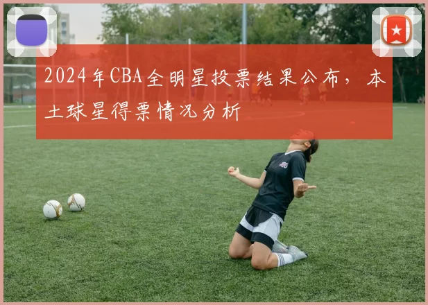 2024年CBA全明星投票结果公布，本土球星得票情况分析
