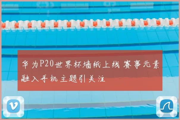 华为P20世界杯墙纸上线 赛事元素融入手机主题引关注