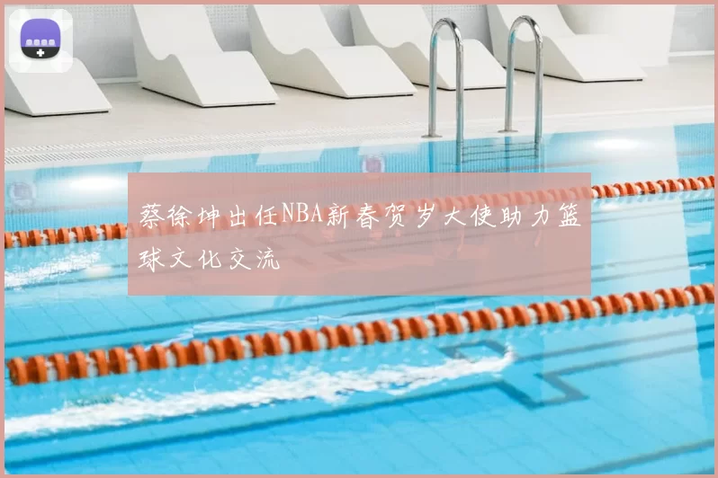 蔡徐坤出任NBA新春贺岁大使助力篮球文化交流