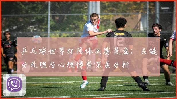 乒乓球世界杯团体决赛复盘：关键分处理与心理博弈深度分析