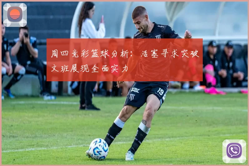 周四竞彩篮球分析：活塞寻求突破文班展现全面实力