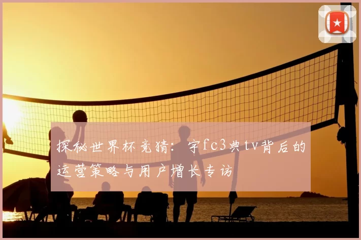 探秘世界杯竞猜：宇fc3典tv背后的运营策略与用户增长专访