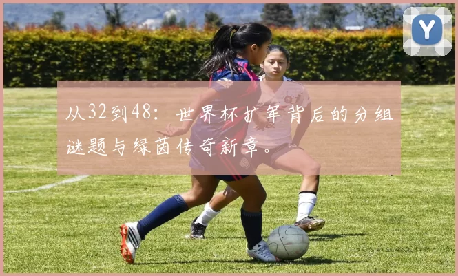 从32到48:世界杯扩军背后的分组谜题与绿茵传奇新章。