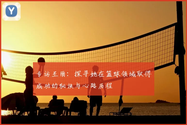 专访王丽:探寻她在篮球领域取得成功的秘诀与心路历程