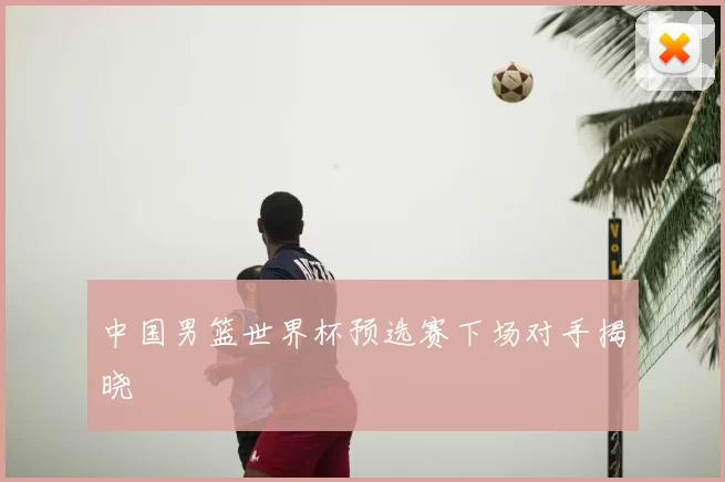 中国男篮世界杯预选赛下场对手揭晓