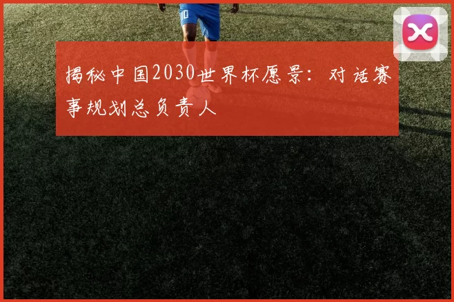 揭秘中国2030世界杯愿景：对话赛事规划总负责人