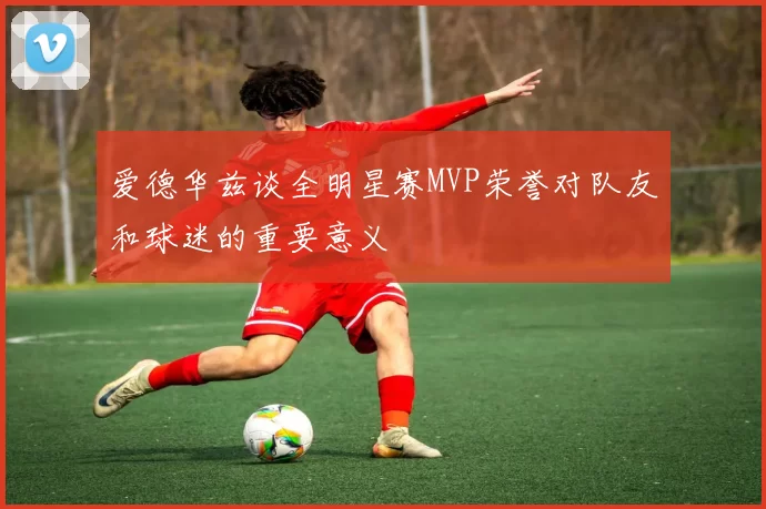 爱德华兹谈全明星赛MVP荣誉对队友和球迷的重要意义