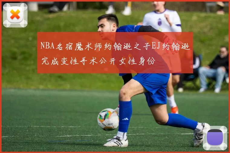 NBA名宿魔术师约翰逊之子EJ约翰逊完成变性手术公开女性身份