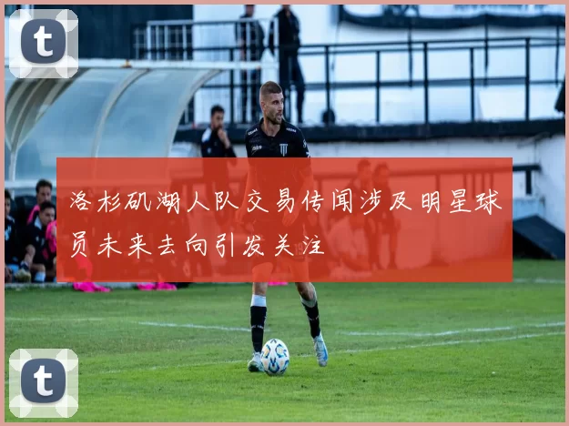 洛杉矶湖人队交易传闻涉及明星球员未来去向引发关注